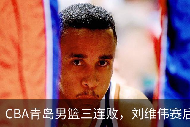 CBA青岛男篮三连败，刘维伟赛后点名2人是输球关键，球迷也无奈